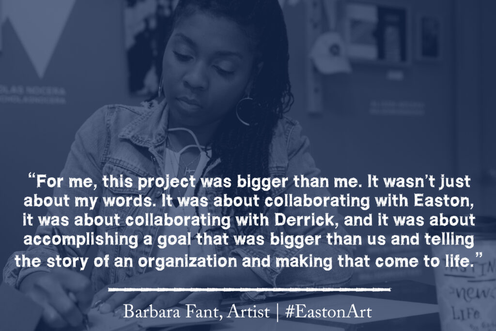 A quote from artist Barbara Fant that reads "For me, this project was bigger than me, It wasn't just about my words. It was about collaboration with Easton, it was about collaboration with Derrick, and it was about accomplishing a goal that was bigger than us and telling the story of an organization and making that come to life."