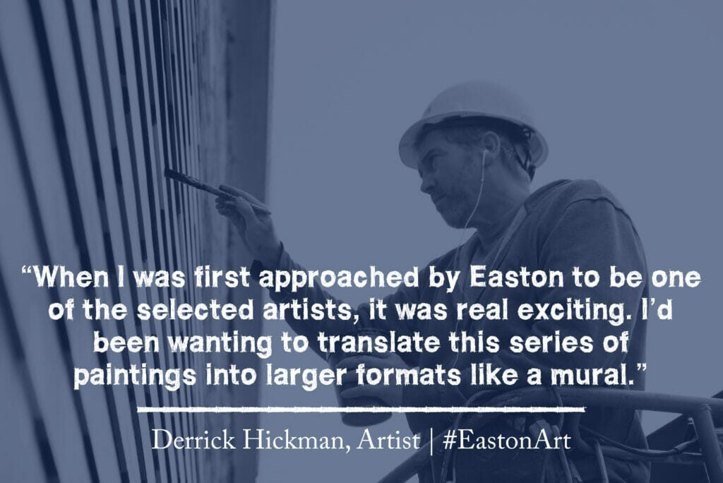 A quote from artist Derrick Hickman that reads "When I was first approached by Easton to be one of the selected artists, it was real exciting. I'd been wanting to translate this series of paintings into larger formats like a mural."