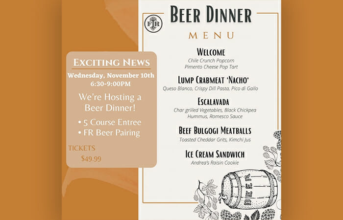 Wednesday, November 10th | 6:30-9:00PM We're hosting a beer dinner! Enjoy a 5 course meal and Forbidden Root beer pairing. Tickets are $49.99.  Welcome Chile Crunch Popcorn, Pimento Cheese Pop Tart. Lump Crabmeat 'Nacho' Queso Blanco, Crispy Dill Pasta, Pico di Gallo. Escalavada Char Grilled Vegetables, Black Chickpea Hummus, Romesco Sauce. Beef Bulgogi Meatballs Toasted Cheddar Grits, Kimchi Jus. Ice Cream Sandwich Andrea's Raisin Cookie.