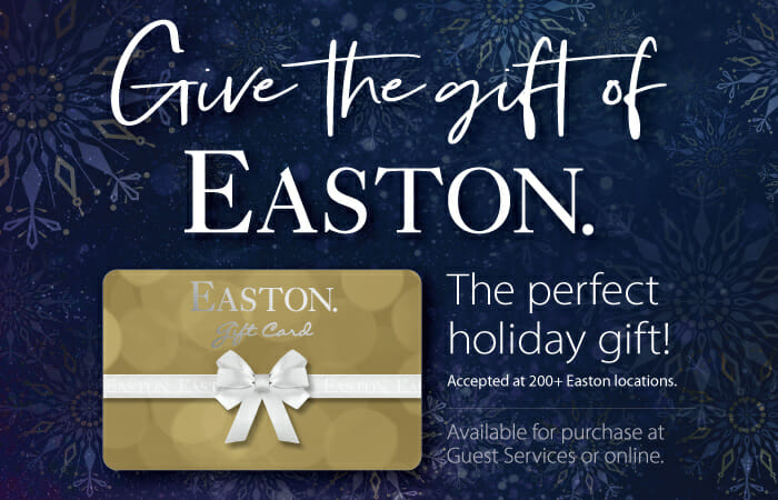 Give the gift of Easton. The perfect holiday gift. Accepted at 200+ Easton locations. Available for purchase at Guest Services or online.