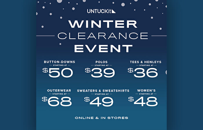 UNTUCKit Winter Clearance Event. Button downs starting at $50, polos starting at $39, tees & henleys starting at $36, outerwear starting at $68, sweaters & sweatshirts starting at $49, women's clothing starting at $48. Online & in-stores.