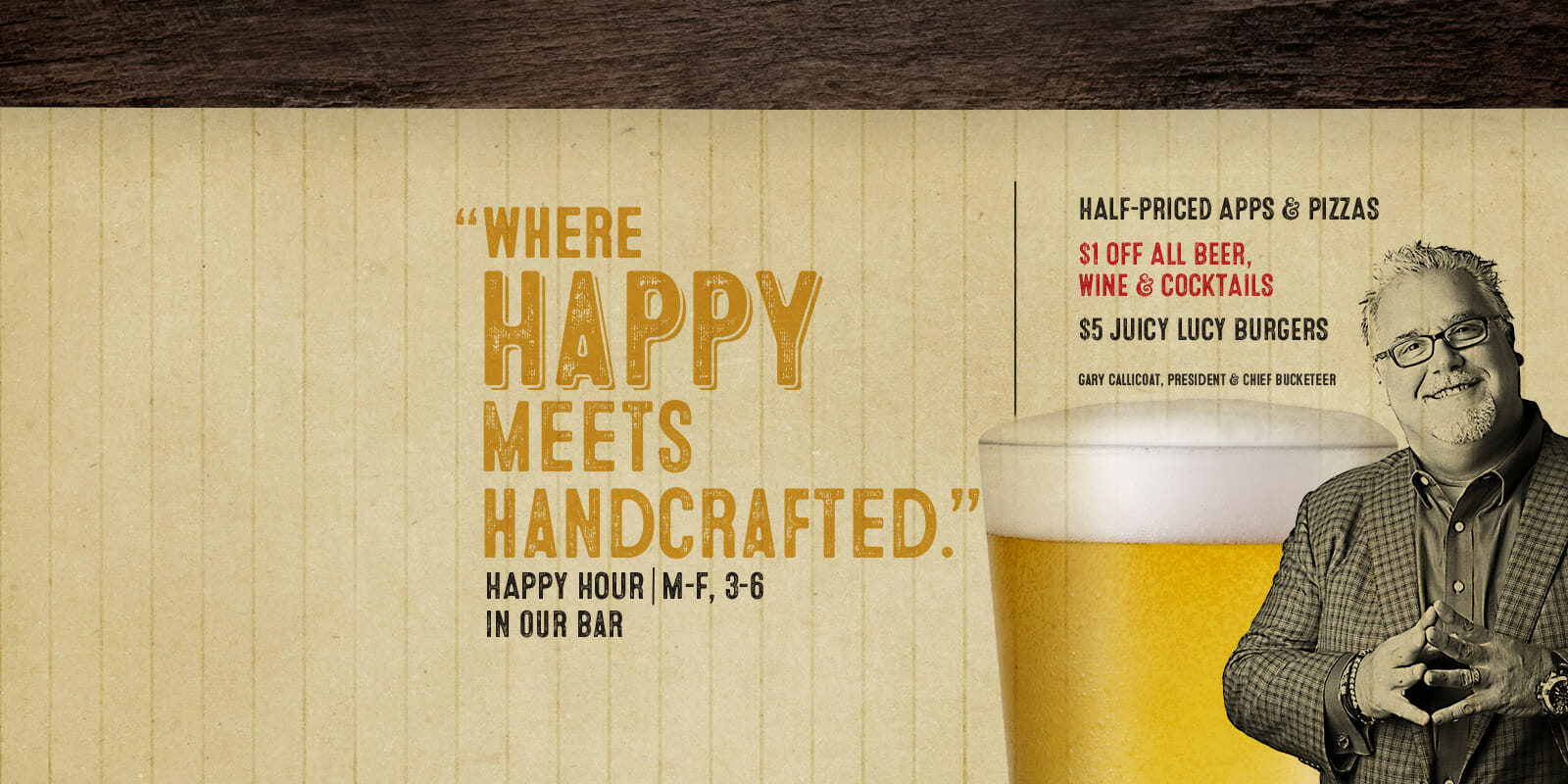 Where happy meets handcrafted. Happy hour M-F 3-6Pm in our bar at Rusty Bucket. Half priced apps & pizzas, $1 off all beer, wine & cocktails, and $5 Juicy Lucy Burgers.