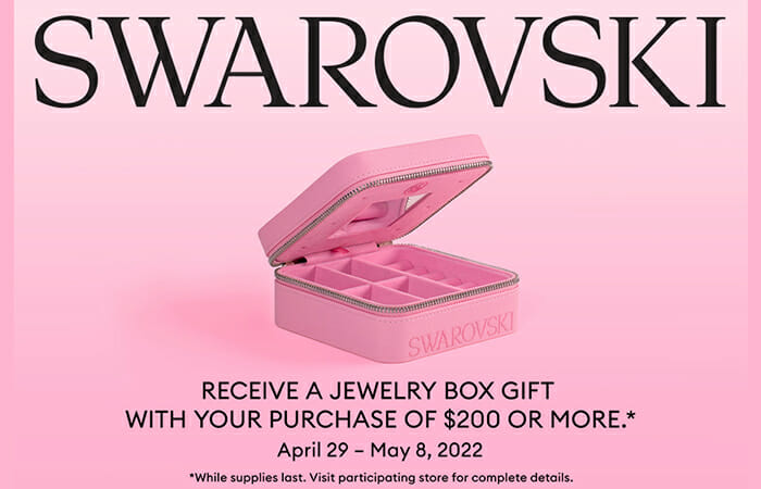 Swarovski. Receive a jewelry box gift with your purchase of $200 or more. April 29 - May 8, 2022. *While supplies last. Visit participating store for details.