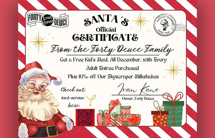 Santa's Official Certificate from Forty Deuce. Get a free kid's meal, all December, with every adult entrée purchased. Plus 10% off our skyscraper milkshakes.